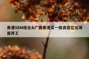 贵港SEM优化&amp;广西贵港又一投资百亿元项目开工