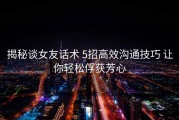 揭秘谈女友话术 5招高效沟通技巧 让你轻松俘获芳心