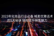 2023年化妆品行业必备 喊麦优雅话术的5大秘诀 轻松提升销售魅力