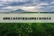 招聘普工话术技巧套话&amp;招聘普工技巧和方法