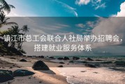 镇江市总工会联合人社局举办招聘会，搭建就业服务体系