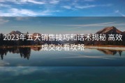 2023年五大销售技巧和话术揭秘 高效成交必看攻略