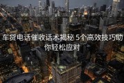 车贷电话催收话术揭秘 5个高效技巧助你轻松应对