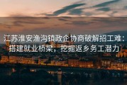 江苏淮安渔沟镇政企协商破解招工难：搭建就业桥梁，挖掘返乡务工潜力