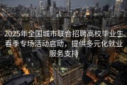 2025年全国城市联合招聘高校毕业生春季专场活动启动，提供多元化就业服务支持