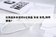 化妆品补水话术&amp;化妆品 补水 补乳,如何使用?