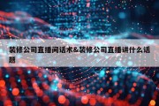 装修公司直播间话术&amp;装修公司直播讲什么话题