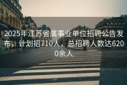 2025年江苏省属事业单位招聘公告发布，计划招710人，总招聘人数达6200余人