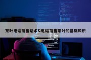 茶叶电话销售话术&amp;电话销售茶叶的基础知识