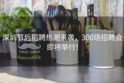 深圳节后招聘热潮来袭，300场招聘会即将举行！