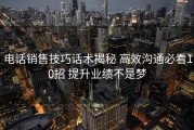 电话销售技巧话术揭秘 高效沟通必看10招 提升业绩不是梦