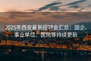 2025年西安最新招聘会汇总：国企、事业单位、医院等持续更新