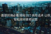 面部抗衰必看 揭秘10个高效话术 让你轻松应对衰老问题
