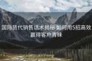 国际货代销售话术揭秘 如何用5招高效赢得客户青睐