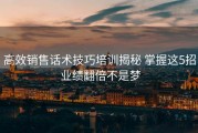 高效销售话术技巧培训揭秘 掌握这5招 业绩翻倍不是梦
