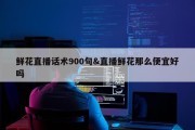 鲜花直播话术900句&amp;直播鲜花那么便宜好吗