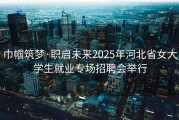 巾帼筑梦·职启未来2025年河北省女大学生就业专场招聘会举行