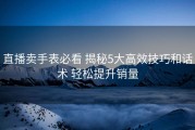 直播卖手表必看 揭秘5大高效技巧和话术 轻松提升销量