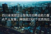 四川省民营企业服务月招聘会助力重点产业发展，释放超2300个优质岗位
