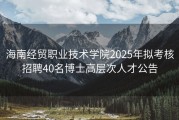 海南经贸职业技术学院2025年拟考核招聘40名博士高层次人才公告