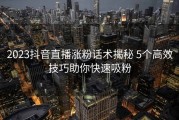 2023抖音直播涨粉话术揭秘 5个高效技巧助你快速吸粉