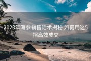 2023年海参销售话术揭秘 如何用这5招高效成交