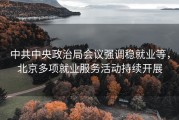 中共中央政治局会议强调稳就业等，北京多项就业服务活动持续开展