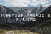 6月19日广西医科大学举办双选会，提供1.44万个岗位