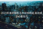 2023年卖场销售话术视频揭秘 高效成交必看技巧
