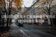 5月10日百万英才汇南粤制造业专场招聘，超6600岗位等你来