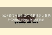 2025武汉市事业单位招聘报名人数统计及最新招聘信息持续更新