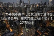 2025年度市委书记进校园引才活动专场招聘会举行 提供岗位1万余个吸引1.2万毕业生