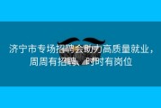 济宁市专场招聘会助力高质量就业，周周有招聘、时时有岗位