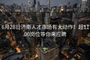 6月28日济南人才市场有大动作！超1100岗位等你来应聘