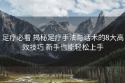 足疗必看 揭秘足疗手法与话术的8大高效技巧 新手也能轻松上手