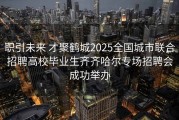 职引未来 才聚鹤城2025全国城市联合招聘高校毕业生齐齐哈尔专场招聘会成功举办