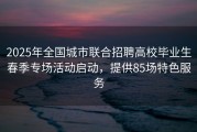 2025年全国城市联合招聘高校毕业生春季专场活动启动，提供85场特色服务