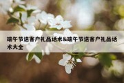 端午节送客户礼品话术&amp;端午节送客户礼品话术大全