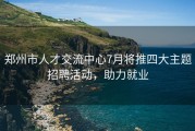 郑州市人才交流中心7月将推四大主题招聘活动，助力就业
