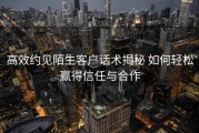 高效约见陌生客户话术揭秘 如何轻松赢得信任与合作