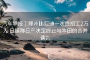 汽车早报｜郑州比亚迪一次性招工2万人 日媒称日产决定终止与本田的合并谈判