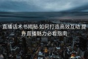 直播话术书揭秘 如何打造高效互动 提升直播魅力必看指南