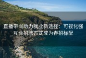 直播带岗助力就业新途径：可视化强互动招聘方式成为春招标配