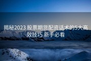揭秘2023 股票期货配资话术的5大高效技巧 新手必看