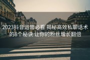 2023抖音运营必看 揭秘高效私聊话术的8个秘诀 让你的粉丝增长翻倍