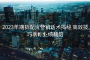 2023年期货配资营销话术揭秘 高效技巧助你业绩翻倍