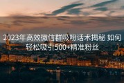 2023年高效微信群吸粉话术揭秘 如何轻松吸引500+精准粉丝