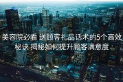 美容院必看 送顾客礼品话术的5个高效秘诀 揭秘如何提升顾客满意度