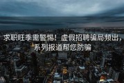 求职旺季需警惕！虚假招聘骗局频出，系列报道帮您防骗