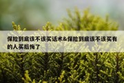 保险到底该不该买话术&amp;保险到底该不该买有的人买后悔了